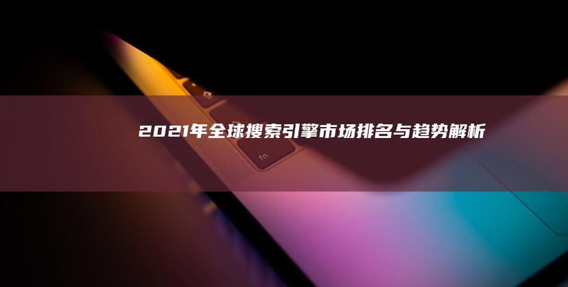 2021年全球搜索引擎市场排名与趋势解析