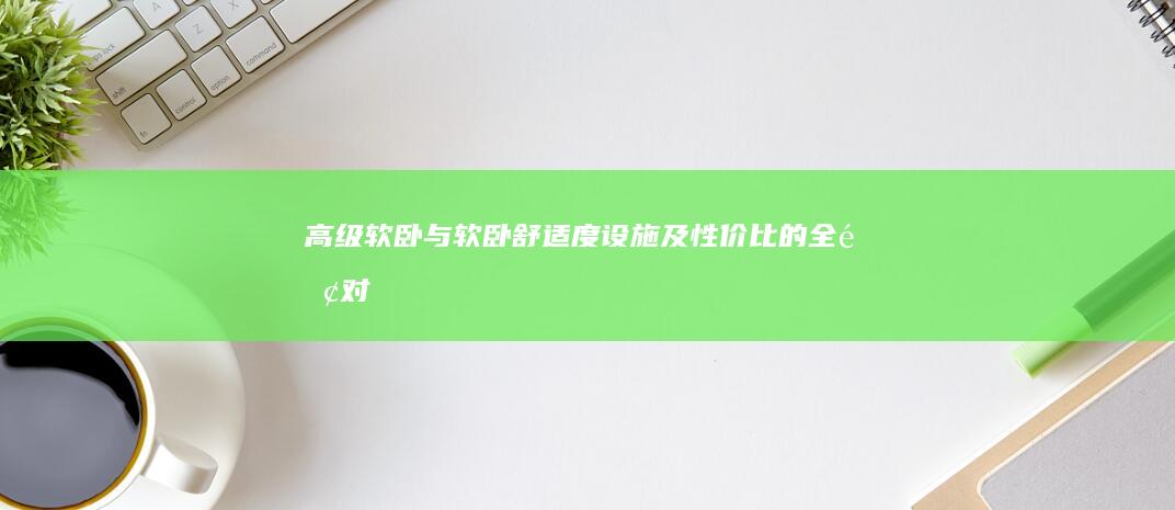 高级软卧与软卧：舒适度、设施及性价比的全面对比